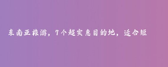 东南亚旅游，7个超实惠目的地，适合短途假期游玩吗？