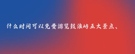 什么时间可以免费游览鼓浪屿五大景点、厦门园林植物园和胡里山炮台？