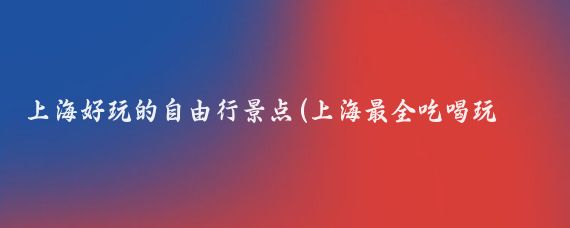 上海好玩的自由行景点(上海最全吃喝玩乐旅游攻略自由行收藏必看 去上海看它就够了)