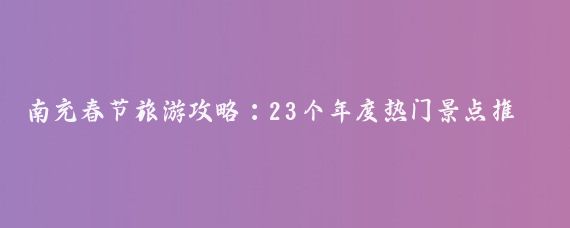 南充春节旅游攻略：23个年度热门景点推荐？