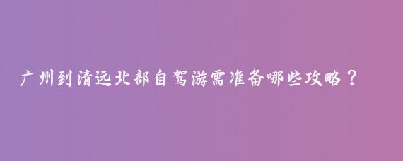 广州到清远北部自驾游需准备哪些攻略？4大景点值得去吗？费用如何分配？适合全家同游吗？分享经验!